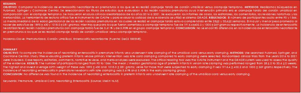 RESUMEN 
OBJETIVO: Comparar la incidencia de enterocolitis necrotizante en prematuros a los que se les realizó clampaje tardío de cordón umbilical versus clampaje temprano. METODOS: Realizamos búsquedas en Pubmed, Springer y Cochrane Central. Se seleccionaron los títulos de estudios que evaluaban a los recién nacidos prematuros cuya intervención primaria era el clampaje tardío del cordón umbilical en comparación con el clampaje temprano. Se incluyeron ensayos clínicos aleatorizados de los años 2016 a 2021. Se excluyeron los informes de casos, los editoriales, los comentarios, las revisiones narrativas y los metaanálisis. La herramienta de lectura crítica fue el instrumento de CASPe y para evaluar la calidad de la evidencia se utilizó el sistema GRADE. RESULTADOS: El número de participantes oscilo entre 90 y 1566. La media/mediana de la edad gestacional de los recién nacidos prematuros en los cuales se realizó el clampaje tardío estuvo comprendido entre 28±2 y 33,6±2 semanas. El mayor y menor peso promedio al nacer de estos fue de 1895 ± 430 y 1018.0 ± 281 gramos; mientras que para los que fueron sometidos a clampaje temprano fue de 1916.4±402.2 y 1000 ± 269 gramos respectivamente. La incidencia de enterocolitis necrotizante en recién nacidos prematuros con clampaje tardío fue de 5,61 % y de 5.90% en el grupo clampaje temprano. CONCLUSION: No se encontró diferencia en la incidencia de enterocolitis necrotizante en prematuros a los que se les realizó clampaje tardío de cordón umbilical versus clampaje temprano.

Palabras Clave: Prematuridad, Cordón Umbilical, Enterocolitis necrotizante (Fuente: DeCS BIREME).


SUMMARY			
OBJECTIVE: To compare the incidence of necrotizing enterocolitis in premature infants who underwent late clamping of the umbilical cord versus early clamping. METHODS: We searched Pubmed, Springer, and Cochrane Central. Study titles evaluating preterm infants whose primary intervention was late cord clamping compared to early clamping were selected. Randomized clinical trials from the years 2016 to 2021 were included. Case reports, editorials, comments, narrative reviews, and meta-analyzes were excluded. The critical reading tool was the CASPe instrument and the GRADE system was used to assess the quality of the evidence. RESULTS: The number of participants ranged from 90 to 1566. The mean / median gestational age of preterm infants in whom late clamping was performed ranged from 28 ± 2 to 33.6 ± 2 weeks. The highest and lowest average birth weight of these was 1895 ± 430 and 1018.0 ± 281 grams; while for those that were subjected to early clamping it was 1916.4 ± 402.2 and 1000 ± 269 grams respectively. The incidence of necrotizing enterocolitis in premature newborns with late clamping was 5.61% and 5.90% in the early clamping group.
CONCLUSION: No difference was found in the incidence of necrotizing enterocolitis in preterm infants who underwent late clamping of the umbilical cord versus early clamping.

Keywords: Premature, Umbilcal Cord, Necrotizing Enterocolitis (Source: MeSH NLM)
