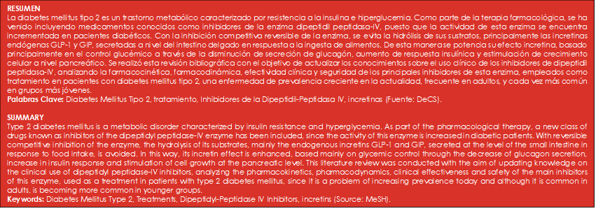 RESUMEN
La diabetes mellitus tipo 2 es un trastorno metabólico caracterizado por resistencia a la insulina e hiperglucemia. Como parte de la terapia farmacológica, se ha venido incluyendo medicamentos conocidos como inhibidores de la enzima dipeptidil peptidasa-IV, puesto que la actividad de esta enzima se encuentra incrementada en pacientes diabéticos. Con la inhibición competitiva reversible de la enzima, se evita la hidrólisis de sus sustratos, principalmente las incretinas endógenas GLP-1 y GIP, secretadas a nivel del intestino delgado en respuesta a la ingesta de alimentos. De esta manera se potencia su efecto incretina, basado principalmente en el control glucémico a través de la disminución de secreción de glucagón, aumento de respuesta insulínica y estimulación de crecimiento celular a nivel pancreático. Se realizó esta revisión bibliográfica con el objetivo de actualizar los conocimientos sobre el uso clínico de los inhibidores de dipeptidil peptidasa-IV, analizando la farmacocinética, farmacodinámica, efectividad clínica y seguridad de los principales inhibidores de esta enzima, empleados como tratamiento en pacientes con diabetes mellitus tipo 2, una enfermedad de prevalencia creciente en la actualidad, frecuente en adultos, y cada vez más común en grupos más jóvenes.
Palabras Clave: Diabetes Mellitus Tipo 2, tratamiento, Inhibidores de la Dipeptidil-Peptidasa IV, incretinas (Fuente: DeCS).

SUMMARY
Type 2 diabetes mellitus is a metabolic disorder characterized by insulin resistance and hyperglycemia. As part of the pharmacological therapy, a new class of drugs known as inhibitors of the dipeptidyl peptidase-IV enzyme has been included, since the activity of this enzyme is increased in diabetic patients. With reversible competitive inhibition of the enzyme, the hydrolysis of its substrates, mainly the endogenous incretins GLP-1 and GIP, secreted at the level of the small intestine in response to food intake, is avoided. In this way, its incretin effect is enhanced, based mainly on glycemic control through the decrease of glucagon secretion, increase in insulin response and stimulation of cell growth at the pancreatic level. This literature review was conducted with the aim of updating knowledge on the clinical use of dipeptidyl peptidase-IV inhibitors, analyzing the pharmacokinetics, pharmacodynamics, clinical effectiveness and safety of the main inhibitors of this enzyme, used as a treatment in patients with type 2 diabetes mellitus, since it is a problem of increasing prevalence today and although it is common in adults, is becoming more common in younger groups.
Keywords: Diabetes Mellitus Type 2, Treatments, Dipeptidyl-Peptidase IV Inhibitors, incretins (Source: MeSH).
