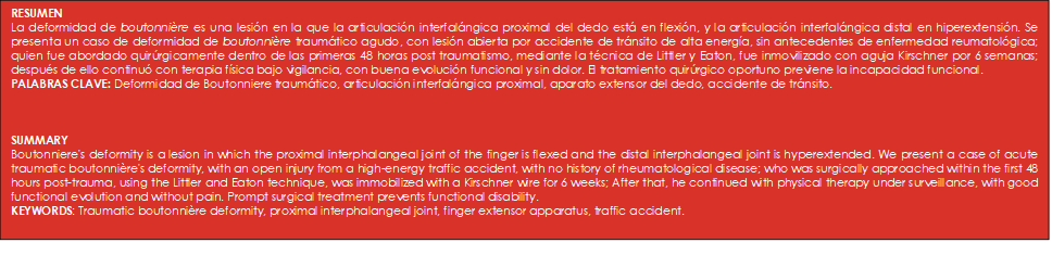 RESUMEN 
La deformidad de boutonnière es una lesión en la que la articulación interfalángica proximal del dedo está en flexión, y la articulación interfalángica distal en hiperextensión. Se presenta un caso de deformidad de boutonnière traumático agudo, con lesión abierta por accidente de tránsito de alta energía, sin antecedentes de enfermedad reumatológica; quien fue abordado quirúrgicamente dentro de las primeras 48 horas post traumatismo, mediante la técnica de Littler y Eaton, fue inmovilizado con aguja Kirschner por 6 semanas; después de ello continuó con terapia física bajo vigilancia, con buena evolución funcional y sin dolor. El tratamiento quirúrgico oportuno previene la incapacidad funcional.  
PALABRAS CLAVE: Deformidad de Boutonniere traumático, articulación interfalángica proximal, aparato extensor del dedo, accidente de tránsito. 



SUMMARY
Boutonniere's deformity is a lesion in which the proximal interphalangeal joint of the finger is flexed and the distal interphalangeal joint is hyperextended. We present a case of acute traumatic boutonnière's deformity, with an open injury from a high-energy traffic accident, with no history of rheumatological disease; who was surgically approached within the first 48 hours post-trauma, using the Littler and Eaton technique, was immobilized with a Kirschner wire for 6 weeks; After that, he continued with physical therapy under surveillance, with good functional evolution and without pain. Prompt surgical treatment prevents functional disability.
KEYWORDS: Traumatic boutonnière deformity, proximal interphalangeal joint, finger extensor apparatus, traffic accident. 

