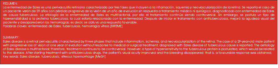RESUMEN: 
La enfermedad de Eales es una perivasculitis retiniana caracterizada por tres fases que incluyen a la inflamación, isquemia y neovascularización de la retina. Se reporta el caso de un paciente varón de 29 años con pérdida progresiva de la visión de un año de evolución sin respuesta a tratamiento médico ni quirúrgico, diagnosticado con enfermedad de Eales de causa tuberculosa. La etiología de la enfermedad de Eales es multifactorial, por ello el tratamiento continúa siendo controversial. Sin embargo, se postula un tipo de hipersensibilidad a la proteína tuberculosa, la cual estaría relacionada con la enfermedad. Después de iniciar el tratamiento con antituberculosos, mejoró la agudeza visual del paciente y desaparecieron las hemorragias; es decir, se obtuvo una respuesta favorable. 
Palabras claves: enfermedad de Eales, tuberculosis, hemorragia vítrea [BIREME]


SUMMARY:
Eales disease is a retinal perivasculitis characterized by three phases that include inflammation, ischemia, and neovascularization of the retina. The case of a 29-year-old male patient with progressive loss of vision of one year of evolution without response to medical or surgical treatment, diagnosed with Eales disease of tuberculous cause is reported. The aetiology of Eales disease is multifactorial; therefore, treatment continues to be controversial. However, a type of hypersensitivity to the tuberculous protein is postulated, which would be related to the disease. After starting treatment with antituberculosis drugs, the patient's visual acuity improved and the bleeding disappeared; that is, a favourable response was obtained.
Key words: Eales disease, tuberculosis, vitreous haemorrhage [MeSH] 

